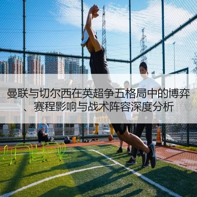 曼联与切尔西在英超争五格局中的博弈、赛程影响与战术阵容深度分析
